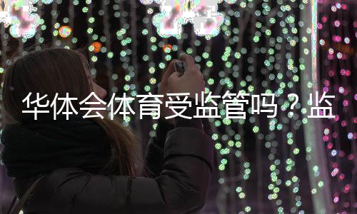 华体会体育受监管吗？监管现状全面解读与风险防范指南