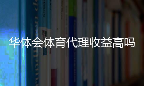 华体会体育代理收益高吗？真实收益揭秘、风险与赚钱技巧