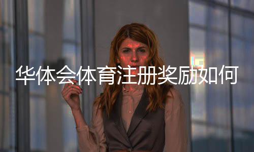 华体会体育注册奖励如何领取？新手必看详细攻略与注意事项
