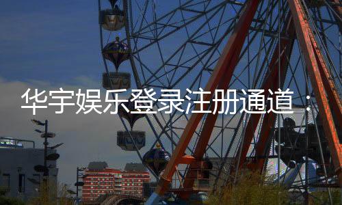 华宇娱乐登录注册通道：快速注册指南与独家优惠活动