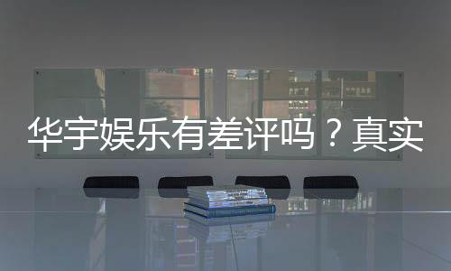 华宇娱乐有差评吗?真实玩家体验与评价解析