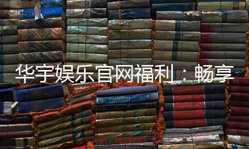 华宇娱乐官网福利：畅享独家优惠与豪华礼包