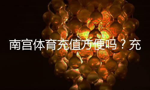 南宫体育充值方便吗?充值流程、支付方式与安全注意事项全解析