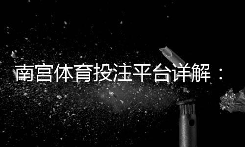 南宫体育投注平台详解：注册、充值、安全与常见玩法新手全攻略