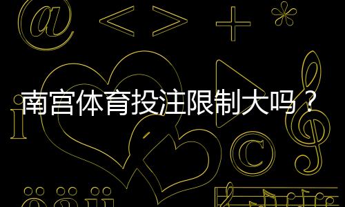 南宫体育投注限制大吗？限额、玩法与提款规则全面解析