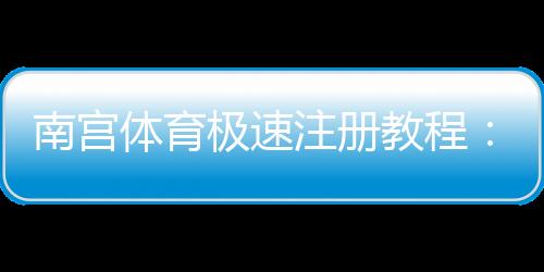 南宫体育极速注册教程：新手图文步骤与常见问题快速解决