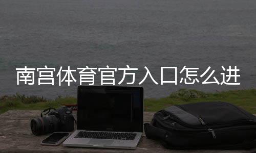 南宫体育官方入口怎么进?最新官网链接、注册登录与安全访问完整指南