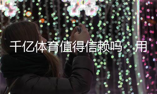千亿体育值得信赖吗:用户真实评价揭秘