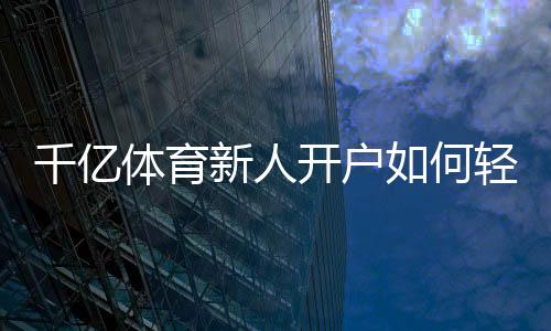 千亿体育新人开户如何轻松注册?