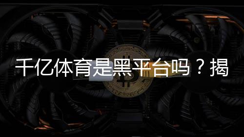 千亿体育是黑平台吗？揭秘真相