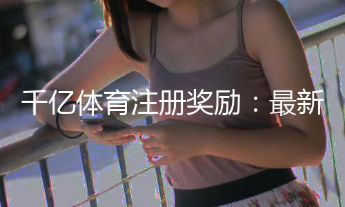 千亿体育注册奖励:最新优惠活动揭秘