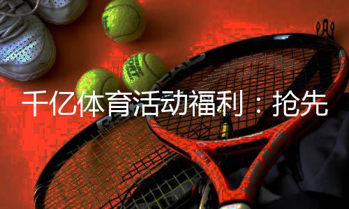 千亿体育活动福利：抢先体验最新优惠