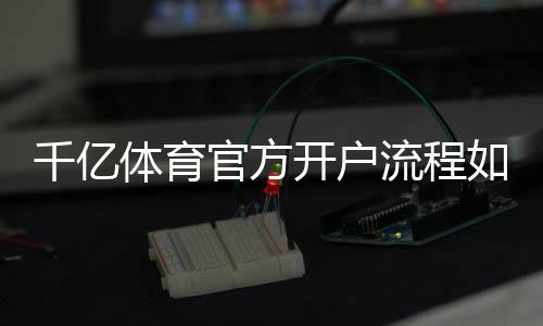 千亿体育官方开户流程如何快速注册?