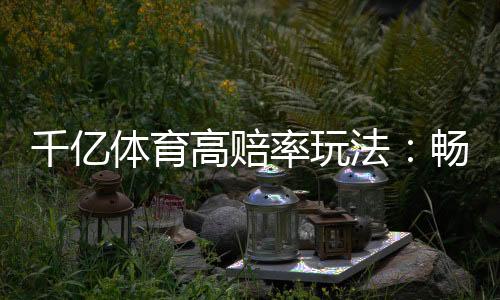 千亿体育高赔率玩法:畅爽享受棋牌游戏乐趣