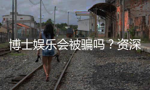 博士娱乐会被骗吗？资深玩家揭秘防骗技巧与平台选择
