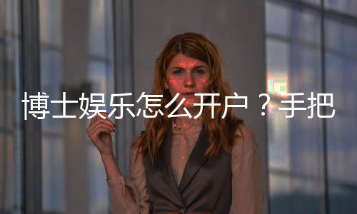 博士娱乐怎么开户？手把手教你快速注册畅玩棋牌