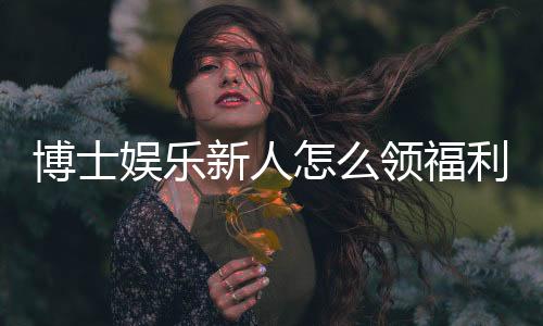 博士娱乐新人怎么领福利?手把手教你轻松获取首存礼金