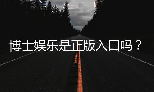 博士娱乐是正版入口吗?资深玩家揭秘平台安全性与游戏体验