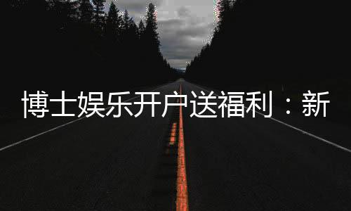 博士娱乐开户送福利：新会员专享豪礼及高额返水活动