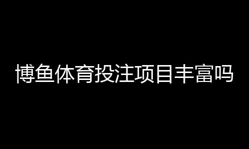 博鱼体育投注项目丰富吗?平台玩法全面评测与新手投注指南