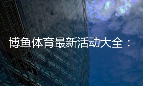 博鱼体育最新活动大全：优惠种类、参与规则与领取攻略