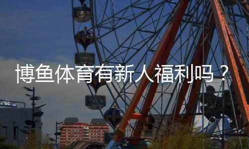 博鱼体育有新人福利吗？注册礼包、首存优惠与领取攻略详解