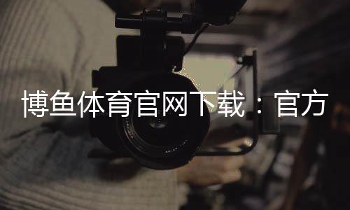 博鱼体育官网下载：官方正版安卓iOS安全下载安装与新手注册教程