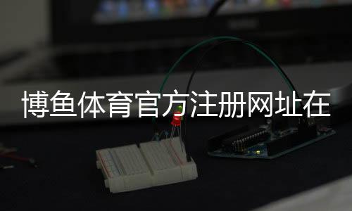 博鱼体育官方注册网址在哪里？官网入口、安全登录与注册详细教程