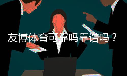 友博体育可靠吗靠谱吗？平台信誉、安全性与提现体验全面评测