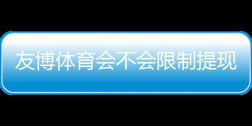友博体育会不会限制提现？官方提现规则、常见问题与防坑实操指南