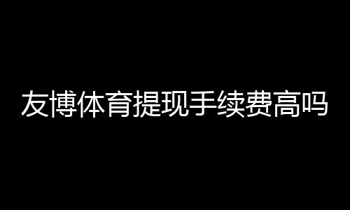 友博体育提现手续费高吗？手续费明细、到账速度与省钱技巧一文看懂