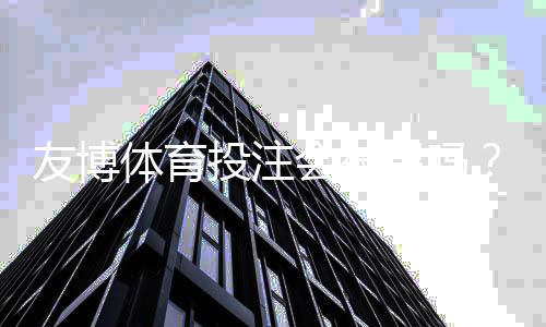 友博体育投注会被黑吗？2026最新版平台安全、信誉与防骗攻略