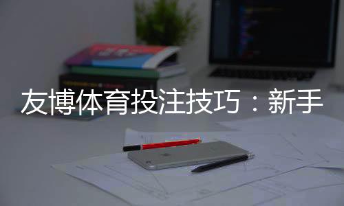 友博体育投注技巧：新手必学实战攻略与投注技巧全面解析