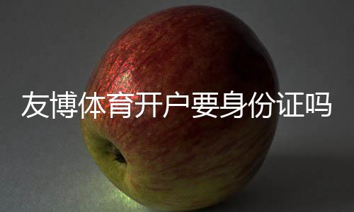 友博体育开户要身份证吗?开户流程、实名认证与安全注意事项全解析