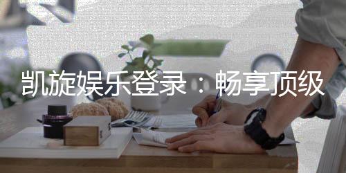 凯旋娱乐登录：畅享顶级棋牌电游的尊贵体验