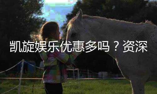 凯旋娱乐优惠多吗?资深玩家揭秘真实福利与优惠力度