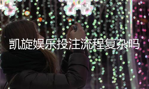 凯旋娱乐投注流程复杂吗？3分钟带你快速掌握完整步骤