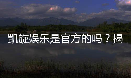 凯旋娱乐是官方的吗?揭秘平台背景与安全认证详情