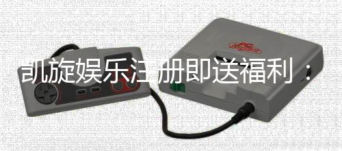 凯旋娱乐注册即送福利:新会员专享豪礼首存即赠彩金!