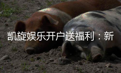 凯旋娱乐开户送福利:新会员专享豪礼首存即赠彩金!