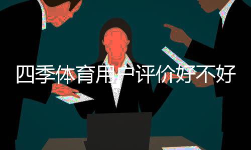 四季体育用户评价好不好？真实口碑与优缺点全面解析