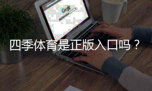 四季体育是正版入口吗？官方真伪辨别、正规登录方法与防骗全攻略