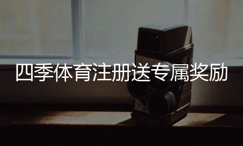 四季体育注册送专属奖励怎么领?注册步骤、领取攻略与注意事项