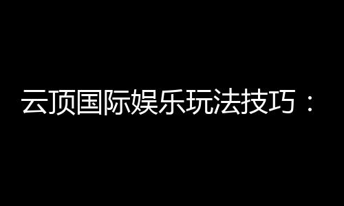 云顶国际娱乐玩法技巧:高手分享的实战经验与必胜策略