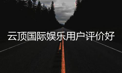 云顶国际娱乐用户评价好不好？真实玩家体验分享