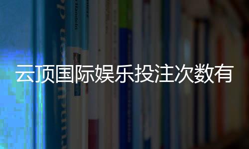 云顶国际娱乐投注次数有限制吗?详解平台规则与玩法技巧