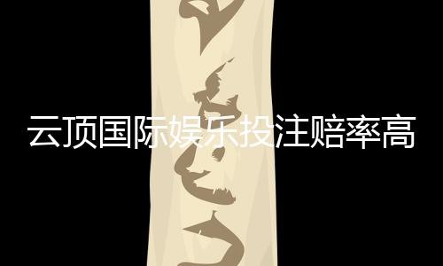 云顶国际娱乐投注赔率高吗?资深玩家解析真实回报率与实战策略