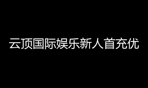 云顶国际娱乐新人首充优惠:注册即享高额返利与专属礼包