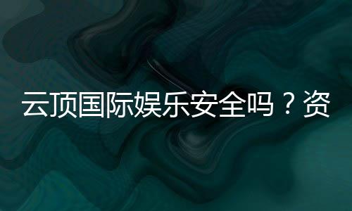 云顶国际娱乐安全吗?资深玩家揭秘平台真实体验与保障措施