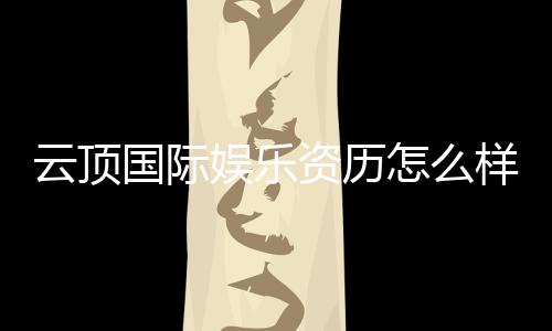 云顶国际娱乐资历怎么样？资深玩家带你揭秘平台实力与特色